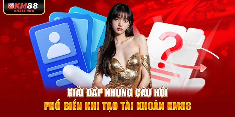 Giải đáp những câu hỏi phổ biến khi tạo tài khoản KM88